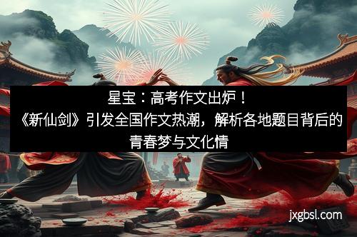星宝：高考作文出炉！《新仙剑》引发全国作文热潮，解析各地题目背后的青春梦与文化情怀